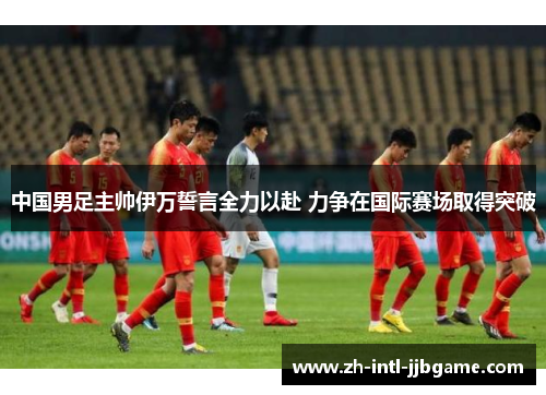 中国男足主帅伊万誓言全力以赴 力争在国际赛场取得突破 中国男足主帅伊万誓言全力以赴 力争在国际赛场取得突破
