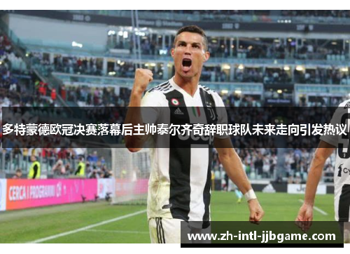 多特蒙德欧冠决赛落幕后主帅泰尔齐奇辞职球队未来走向引发热议