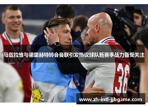 马兹拉维与德里赫特转会曼联引发热议球队新赛季战力备受关注