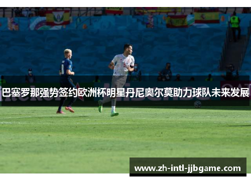 巴塞罗那强势签约欧洲杯明星丹尼奥尔莫助力球队未来发展