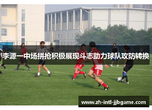 李源一中场拼抢积极展现斗志助力球队攻防转换